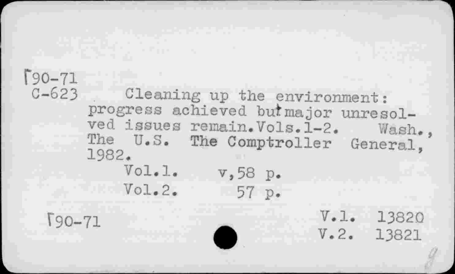 ﻿F90-71
C-623 Cleaning up the environment: progress achieved butmajor unresolved issues remain.Vols.1-2. Wash. The U.S. The Comptroller General.’ 1982.	’
Vol.l.	v,58 p.
Vol.2.	57 p.
V9O-71
V.l. 13820
V.2.	13821